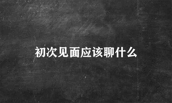 初次见面应该聊什么
