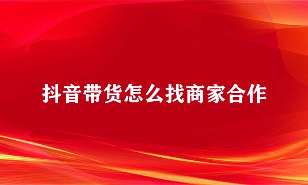 抖音带货怎么找商家合作