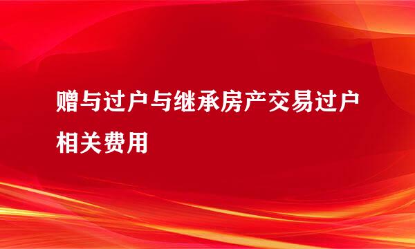 赠与过户与继承房产交易过户相关费用