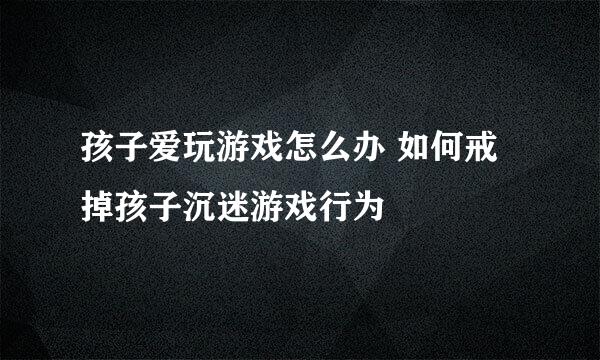 孩子爱玩游戏怎么办 如何戒掉孩子沉迷游戏行为