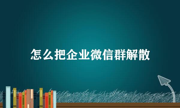 怎么把企业微信群解散