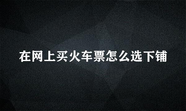 在网上买火车票怎么选下铺