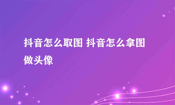 抖音怎么取图 抖音怎么拿图做头像