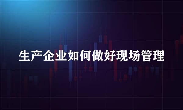 生产企业如何做好现场管理