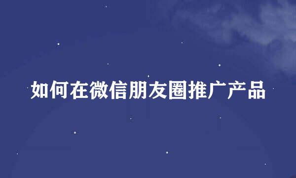 如何在微信朋友圈推广产品