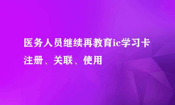 医务人员继续再教育ic学习卡注册、关联、使用