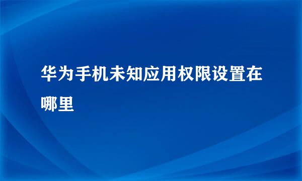 华为手机未知应用权限设置在哪里