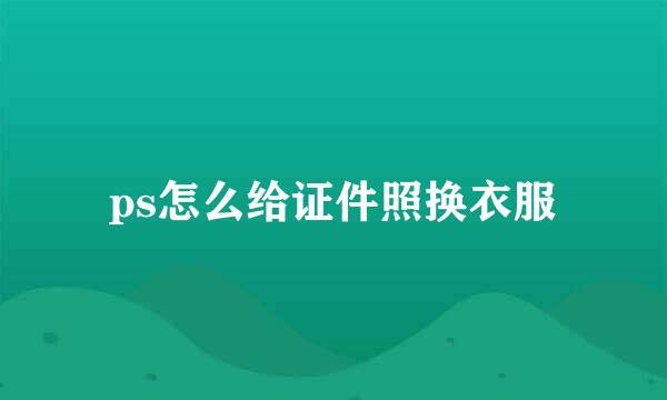 ps怎么给证件照换衣服
