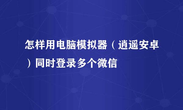 怎样用电脑模拟器（逍遥安卓）同时登录多个微信
