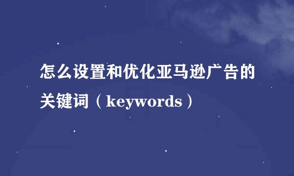 怎么设置和优化亚马逊广告的关键词（keywords）
