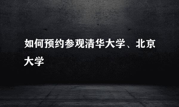 如何预约参观清华大学、北京大学
