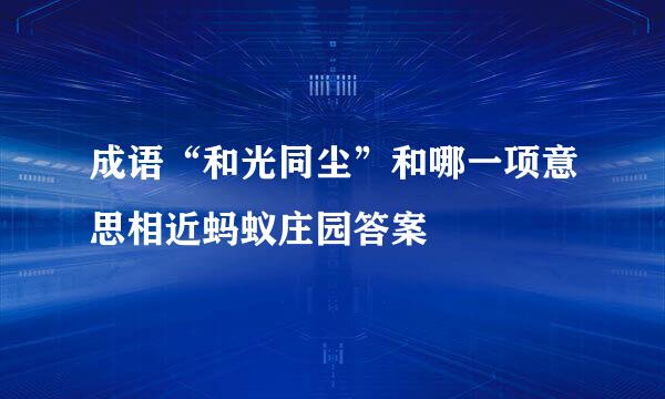 成语“和光同尘”和哪一项意思相近蚂蚁庄园答案