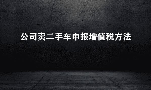 公司卖二手车申报增值税方法
