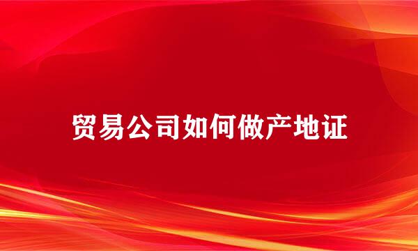 贸易公司如何做产地证