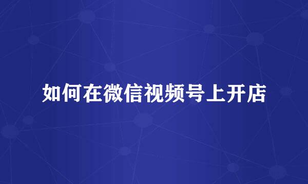 如何在微信视频号上开店