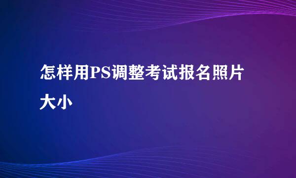 怎样用PS调整考试报名照片大小