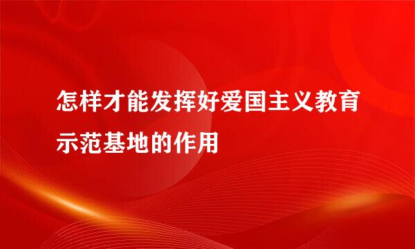 怎样才能发挥好爱国主义教育示范基地的作用