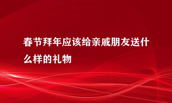 春节拜年应该给亲戚朋友送什么样的礼物