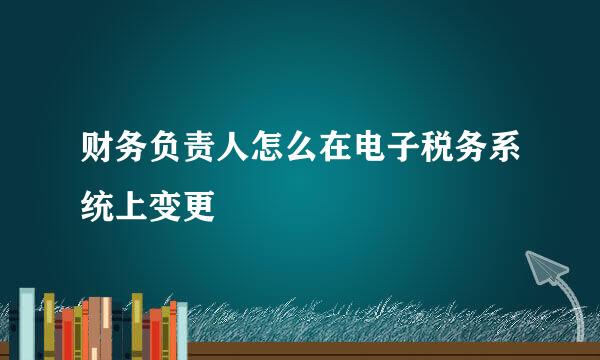 财务负责人怎么在电子税务系统上变更