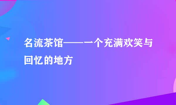 名流茶馆——一个充满欢笑与回忆的地方