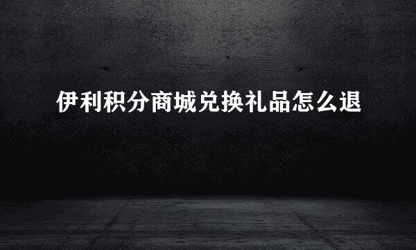 伊利积分商城兑换礼品怎么退