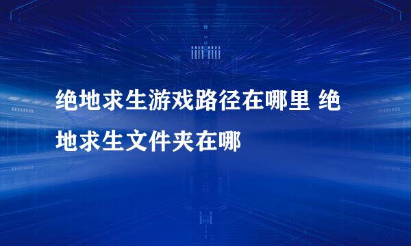 绝地求生游戏路径在哪里 绝地求生文件夹在哪