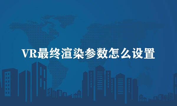 VR最终渲染参数怎么设置