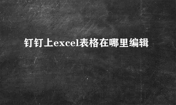 钉钉上excel表格在哪里编辑