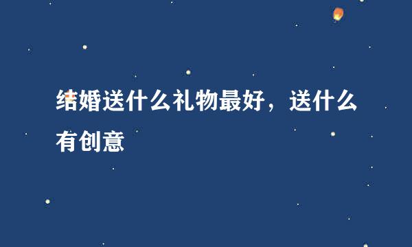 结婚送什么礼物最好，送什么有创意
