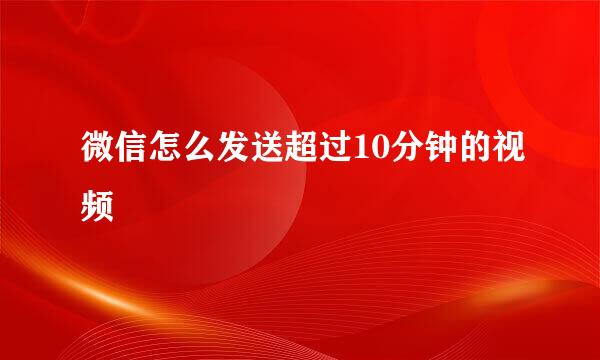 微信怎么发送超过10分钟的视频