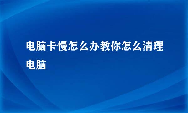 电脑卡慢怎么办教你怎么清理电脑