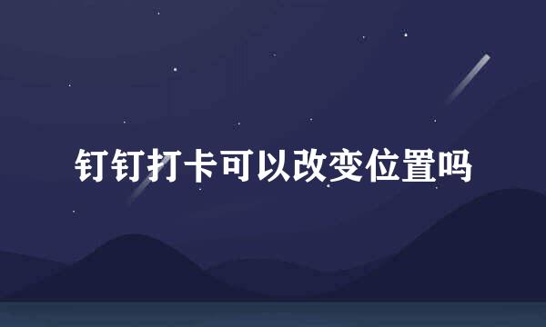 钉钉打卡可以改变位置吗