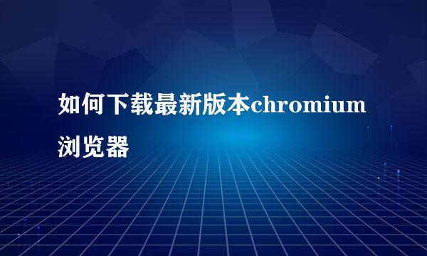 如何下载最新版本chromium浏览器