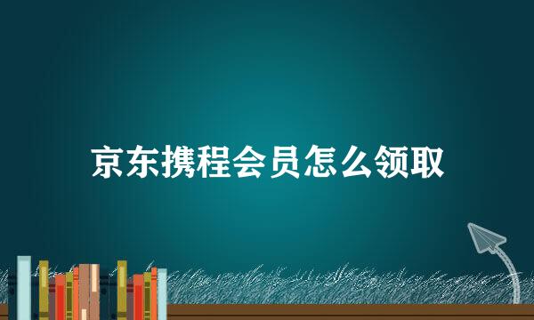 京东携程会员怎么领取