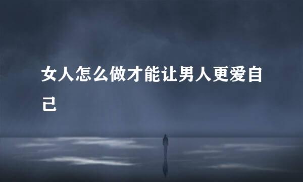 女人怎么做才能让男人更爱自己