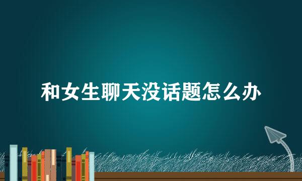 和女生聊天没话题怎么办
