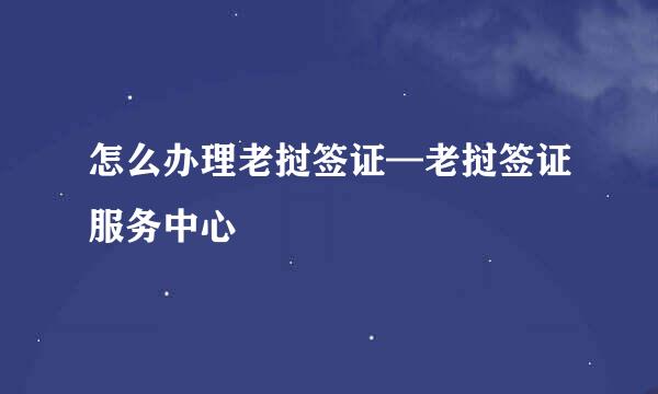 怎么办理老挝签证—老挝签证服务中心