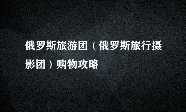 俄罗斯旅游团（俄罗斯旅行摄影团）购物攻略