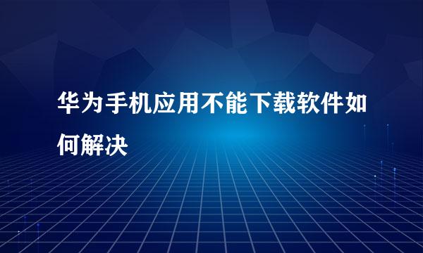 华为手机应用不能下载软件如何解决