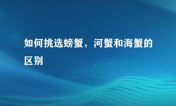 如何挑选螃蟹，河蟹和海蟹的区别