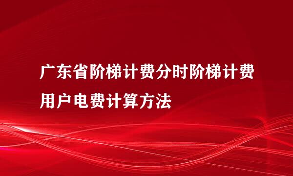 广东省阶梯计费分时阶梯计费用户电费计算方法
