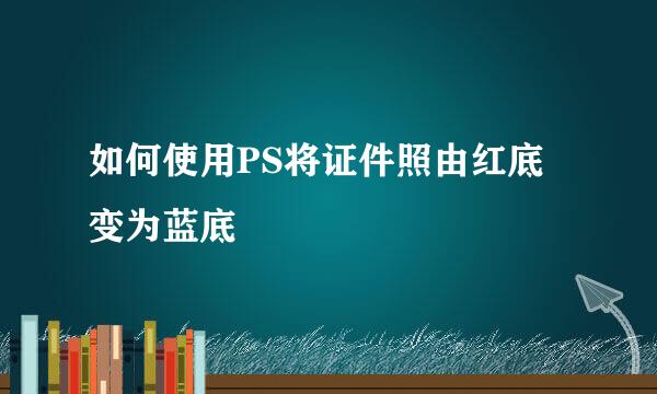如何使用PS将证件照由红底变为蓝底