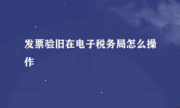发票验旧在电子税务局怎么操作