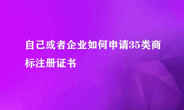 自己或者企业如何申请35类商标注册证书