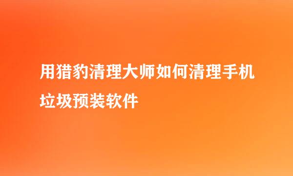 用猎豹清理大师如何清理手机垃圾预装软件