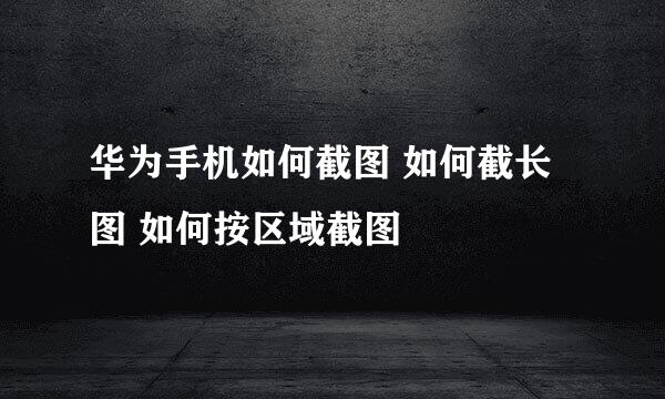 华为手机如何截图 如何截长图 如何按区域截图