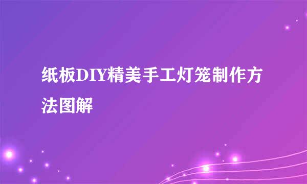 纸板DIY精美手工灯笼制作方法图解