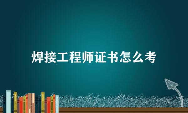 焊接工程师证书怎么考