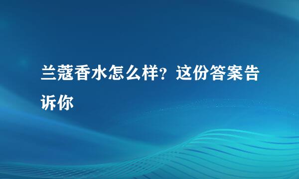 兰蔻香水怎么样？这份答案告诉你