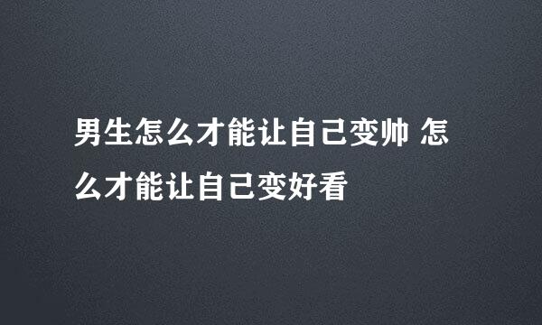 男生怎么才能让自己变帅 怎么才能让自己变好看